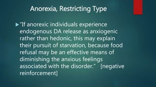 Anorexia, Restricting Type
“If anorexic individuals experience
endogenous DA release as anxiogenic
rather than hedonic, this may explain
their pursuit of starvation, because food
refusal may be an effective means of
diminishing the anxious feelings
associated with the disorder.” [negative
reinforcement]
 
