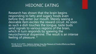 HEDONIC EATING
Research has shown that the brain begins
responding to fatty and sugary foods even
before they enter our mouth. Merely seeing a
desirable item excites the reward circuit. As soon
as such a dish touches the tongue, taste buds
send signals to various regions of the brain,
which in turn responds by spewing the
neurochemical dopamine. The result is an intense
feeling of pleasure. *
Nicole Avena,PhD., Hedonic Eating: How the Pleasure of Foods Affects our Brains
and Behavior, Oxford University Press, 2015
 