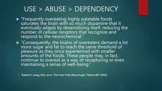 USE > ABUSE > DEPENDENCY
 “Frequently overeating highly palatable foods
saturates the brain with so much dopamine that it
eventually adapts by desensitizing itself, reducing the
number of cellular receptors that recognize and
respond to the neurochemical.”
 “Consequently, the brains of overeaters demand a lot
more sugar and fat to reach the same threshold of
pleasure as they once experienced with smaller
amounts of the foods. These people may, in fact,
continue to overeat as a way of recapturing or even
maintaining a sense of well-being.”
* Robert H. Lustig, M.D., et al. “The Toxic Truth About Sugar,” Nature 487 (2012)
 