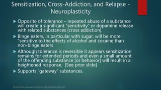 Sensitization, Cross-Addiction, and Relapse -
Neuroplasticity
 Opposite of tolerance – repeated abuse of a substance
will create a significant “sensitivity” or dopamine release
with related substances [cross addiction].
 Binge eaters, in particular with sugar, will be more
“sensitive to the effects of alcohol and cocaine than
non-binge eaters
 Although tolerance is reversible it appears sensitization
remains for extended periods and even a small amount
of the offending substance [or behavior] will result in a
heightened response. [See prior slide]
 Supports “gateway” substances.
Summary of this research and theory appears in Nicole Avena’s text – Hedonic Eating, Oxford Press, Chapter 10, 2015
 