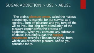 SUGAR ADDICTION > USE > ABUSE
"The brain's pleasure center, called the nucleus
accumbens, is essential for our survival as a
species... Turn off pleasure, and you turn off the
will to live... But long-term stimulation of the
pleasure center drives the process of
addiction... When you consume any substance
of abuse, including sugar, the nucleus
accumbens receives a dopamine signal, from
which you experience pleasure. And so you
consume more.
 