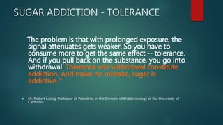 SUGAR ADDICTION - TOLERANCE
The problem is that with prolonged exposure, the
signal attenuates gets weaker. So you have to
consume more to get the same effect -- tolerance.
And if you pull back on the substance, you go into
withdrawal. Tolerance and withdrawal constitute
addiction. And make no mistake, sugar is
addictive."
 Dr. Robert Lustig, Professor of Pediatrics in the Division of Endocrinology at the University of
California
 