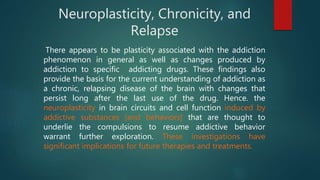 Neuroplasticity, Chronicity, and
Relapse
There appears to be plasticity associated with the addiction
phenomenon in general as well as changes produced by
addiction to specific addicting drugs. These findings also
provide the basis for the current understanding of addiction as
a chronic, relapsing disease of the brain with changes that
persist long after the last use of the drug. Hence. the
neuroplasticity in brain circuits and cell function induced by
addictive substances [and behaviors] that are thought to
underlie the compulsions to resume addictive behavior
warrant further exploration. These investigations have
significant implications for future therapies and treatments.
 