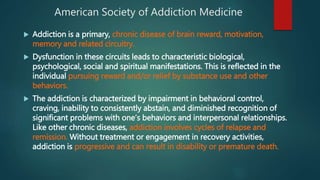 American Society of Addiction Medicine
 Addiction is a primary, chronic disease of brain reward, motivation,
memory and related circuitry.
 Dysfunction in these circuits leads to characteristic biological,
psychological, social and spiritual manifestations. This is reflected in the
individual pursuing reward and/or relief by substance use and other
behaviors.
 The addiction is characterized by impairment in behavioral control,
craving, inability to consistently abstain, and diminished recognition of
significant problems with one’s behaviors and interpersonal relationships.
Like other chronic diseases, addiction involves cycles of relapse and
remission. Without treatment or engagement in recovery activities,
addiction is progressive and can result in disability or premature death.
 