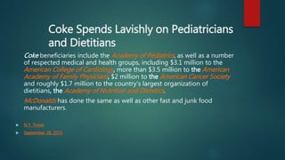 Coke Spends Lavishly on Pediatricians
and Dietitians
Coke beneficiaries include the Academy of Pediatrics, as well as a number
of respected medical and health groups, including $3.1 million to the
American College of Cardiology, more than $3.5 million to the American
Academy of Family Physicians, $2 million to the American Cancer Society
and roughly $1.7 million to the country’s largest organization of
dietitians, the Academy of Nutrition and Dietetics.
McDonalds has done the same as well as other fast and junk food
manufacturers.
 N.Y. Times
 September 28, 2015
 
