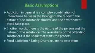 Basic Assumptions
 Addiction in general is a complex combination of
interactions between the biology of the “addict”, the
nature of the substance abused, and the environment
these take place.
 In other words, there is the nature of the person and the
nature of the substance. The availability of the offending
substances is the spark that starts the process.
 Food addiction / Eating Disorders are no exception.
 
