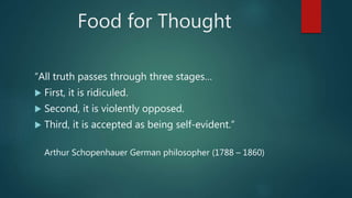 Food for Thought
“All truth passes through three stages…
 First, it is ridiculed.
 Second, it is violently opposed.
 Third, it is accepted as being self-evident.”
Arthur Schopenhauer German philosopher (1788 – 1860)
 