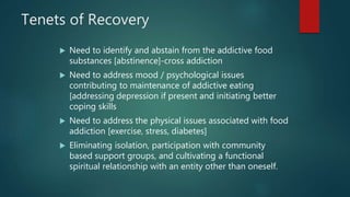 Tenets of Recovery
 Need to identify and abstain from the addictive food
substances [abstinence]-cross addiction
 Need to address mood / psychological issues
contributing to maintenance of addictive eating
[addressing depression if present and initiating better
coping skills
 Need to address the physical issues associated with food
addiction [exercise, stress, diabetes]
 Eliminating isolation, participation with community
based support groups, and cultivating a functional
spiritual relationship with an entity other than oneself.
 