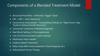 Components of a Blended Treatment Model
 Structured Food Plan – eliminates “trigger” foods
 CBT + DBT = Harm Reduction
 Constructive Living Model – Transcending Feelings for “Right Action” [see
“Guide to Eating Disorder Recovery”]
 Concurrent Treatment of Related Diagnoses
 Real World Setting– In Vivo experiences
 Use of Community based support groups
 Medication when needed
 Evidence Based Treatments
 Daily Living Skills [meal preparation, food shopping, etc.]
 Individualized Family Therapy
 