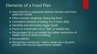 Elements of a Food Plan
 Prescribed by a registered dietitian familiar with food
addiction model
 Often involves weighing, measuring food
 Consistent schedule of eating 3 to 5 times daily
 Identifies and eliminates trigger foods
 Focus on a food plan not a “diet” or weight loss
 Discourages focus on weight but rather restoration of
health and end addictive eating
 Accountability
 Recognizes nutritional / caloric needs are a dynamic
process with period adjustments needed
 