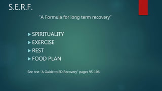 S.E.R.F.
“A Formula for long term recovery”
 SPIRITUALITY
 EXERCISE
 REST
 FOOD PLAN
See text “A Guide to ED Recovery” pages 95-106
 