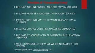 1. FEELINGS ARE UNCONTROLLABLE DIRECTLY BY SELF WILL
2. FEELINGS MUST BE RECOGNIZED AND ACCEPTED “AS IS”
3. EVERY FEELING, NO MATTER HOW UNPLEASANT, HAS A
PURPOSE
4. FEELINGS CHANGE OVER TIME UNLESS RE-STIMULATED
5. FEELINGS / THOUGHTS CAN BE INDIRECTLY INFLUENCED BY
BEHAVIOR
6. WE‘RE RESPONSIBLE FOR WHAT WE DO NO MATTER HOW
WE FEEL
* David Reynolds, PhD., Constructive Living, 1984
Principles of “Constructive Living”
 