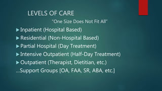LEVELS OF CARE
“One Size Does Not Fit All”
 Inpatient (Hospital Based)
 Residential (Non-Hospital Based)
 Partial Hospital (Day Treatment)
 Intensive Outpatient (Half-Day Treatment)
 Outpatient (Therapist, Dietitian, etc.)
…Support Groups [OA, FAA, SR, ABA, etc.]
 