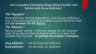 Can Compulsive Overeating, Binge Eating Disorder, and
Bulimia really be an Addiction?
The “Naysayers” –
Drug addiction, alcohol dependency, and process addictions
[e.g. compulsive gambling] are substances and behaviors that
are not necessary for life. Food is.
The “Believers” –
But so is water and air – However, people do not consume
water & air beyond their biological needs or in ways that
threaten their survival. So perhaps the problem is semantics
drug addiction… not all drugs are addictive
food addiction… not all foods are addictive
 