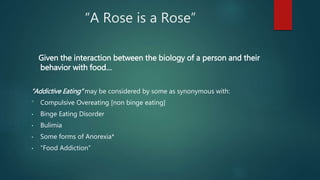 “A Rose is a Rose”
Given the interaction between the biology of a person and their
behavior with food…
“Addictive Eating” may be considered by some as synonymous with:
* Compulsive Overeating [non binge eating]
• Binge Eating Disorder
• Bulimia
• Some forms of Anorexia*
• “Food Addiction”
 