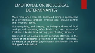 EMOTIONAL OR BIOLOGICAL
DETERMINANTS?
Much more often than not, disordered eating is approached
as a psychological problem involving poor impulse control
and “emotional eating.”
Not recognizing, and treating, the biological drivers of food
cravings and overeating often leads to a poor outcome of
treatment. Likewise for restricting types of eating disorders.
Treatment of an eating disorder demands attention to the
nature of the substance [properties of the foods consumed],
the nature of the person [psychological contributors] and the
biology of the individual.
 