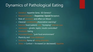 Dynamics of Pathological Eating
 Genetics? Appetite Gene, ED Gene(s)?
 Reward Circuits? – Dopamine/ Opioid Receptors
 Role of Serotonin and effect on Mood
 Classical Conditioning/Associative Learning?
 External food [salient] cues “trumping” internal cues
 Hormonal – ghrelin, leptin, insulin controlled?
 Emotional Eating
 Processed foods, “junk food environment”
 Plasticity and Cross Addiction?
 Switching forms of eating disorders
 Stress > Cortisol > Increased [or decreased] Appetite
 