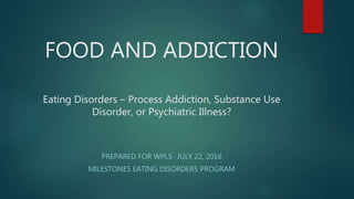 FOOD AND ADDICTION
Eating Disorders – Process Addiction, Substance Use
Disorder, or Psychiatric Illness?
PREPARED FOR WPLS- JULY 22, 2016
MILESTONES EATING DISORDERS PROGRAM
 