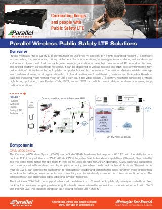Parallel Wireless, Inc. Proprietary and Confidential
Connecting things and people at home,
work, play and in emergencies
Parallel Wireless Public Safety LTE Solutions
Overview
Parallel Wireless Public Safety LTE communication 3GPP-compliant solution provides unified resilient LTE network
across police, fire, ambulance, military, air force, in tactical operations, in emergencies and during natural disasters
– all at much lower cost. It allows each government organization to have their own secure LTE network while being
one unified platform across these networks. It can be deployed in various tactical and multi-cast environments from
police station/military base, to deployable/man portable in ad hoc scenarios. The solution delivers reliable coverage
in urban to rural areas, local organizational control, and resilience with self-healing features and flexible backhaul ca-
pabilities including multi-homed mesh or LTE backhaul. It provides secure LTE communications consisting of voice,
high throughput video, data, Push-to-Talk, MMS, and/or SMS for multiple users in daily operations or in emergency/
tactical operations.
Components
CWS-3000 2x40w
The Converged Wireless System (CWS) is an eNodeB RAN hardware that supports 4G/LTE, with the ability to con-
nect via PoE to any off the shelf Wi-Fi AP. As CWS integrates flexible backhaul capabilities (Ethernet, fiber, satellite)
into the same form factor, the site footprint will be reduced along with CAPEX spending. CWS backhaul capabilities
can be enhanced with wireless mesh by simply connecting a wireless mesh backhaul module via an Ethernet cable.
Multiple CWS’ can connect to each other to form a mesh cluster and eliminate the need for other types of backhaul
in backhaul-challenged environments as connectivity can be wirelessly extended for miles via multiple hops. The
wireless mesh capability also adds additional level of resilience.
The traditional COWS do not support advanced mesh backhaul. Current deployable rely heavily on satellite or fixed
backhaul to provide emergency networking. It is hard in areas where the entire infrastructure is wiped out. With CWS
and HetNet GW, this solution brings an ad hoc and flexible LTE network.
Connecting things
and people with
Public Safety LTE
1
EMS
NetConf
Core
AAA
GiIPsec
LIPA
Mesh
Police station
HetNet
Gateway
Self-optimizing
Self-conﬁguring
Self-healing
Seamless Mobility
Real-time, Multi-tech SON
Dynamic mesh re-routing
Internet
P25
Gateway and
application
server
Internet
IP
Backhaul
Local
Applications
OPTIMIZATION and CORE
Outdoor, In-vehicle, Indoor & Deployable RAN
Management
End
user
devices
Integrated Wi-Fi
X2, S1, SON
IPsec
X2LTE Backhaul IPs
Figure 1
Parallel
Wireless
Public
Safety LTE
Architecture
 