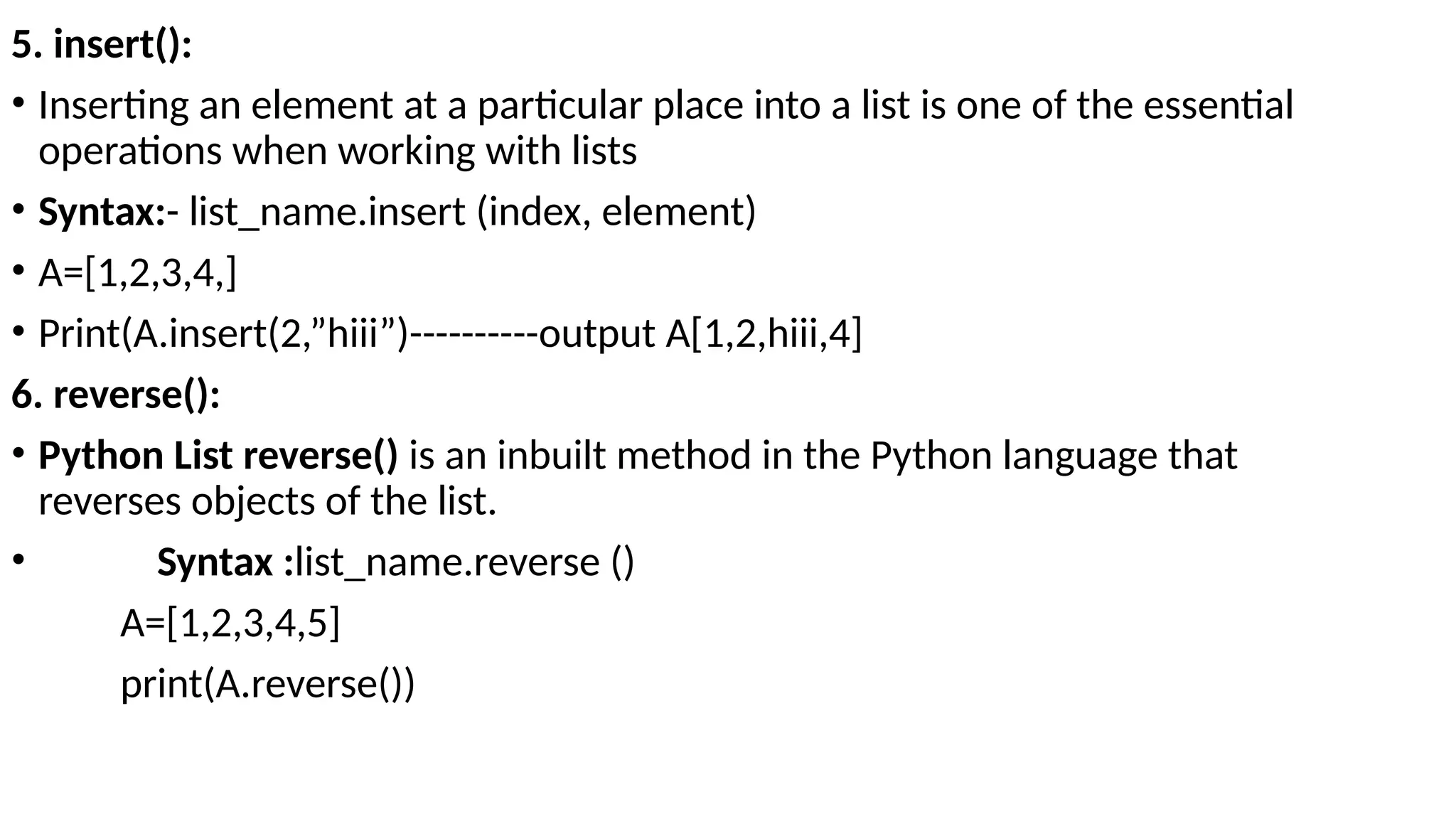 5. insert():
• Inserting an element at a particular place into a list is one of the essential
operations when working with lists
• Syntax:- list_name.insert (index, element)
• A=[1,2,3,4,]
• Print(A.insert(2,”hiii”)----------output A[1,2,hiii,4]
6. reverse():
• Python List reverse() is an inbuilt method in the Python language that
reverses objects of the list.
• Syntax :list_name.reverse ()
A=[1,2,3,4,5]
print(A.reverse())
 