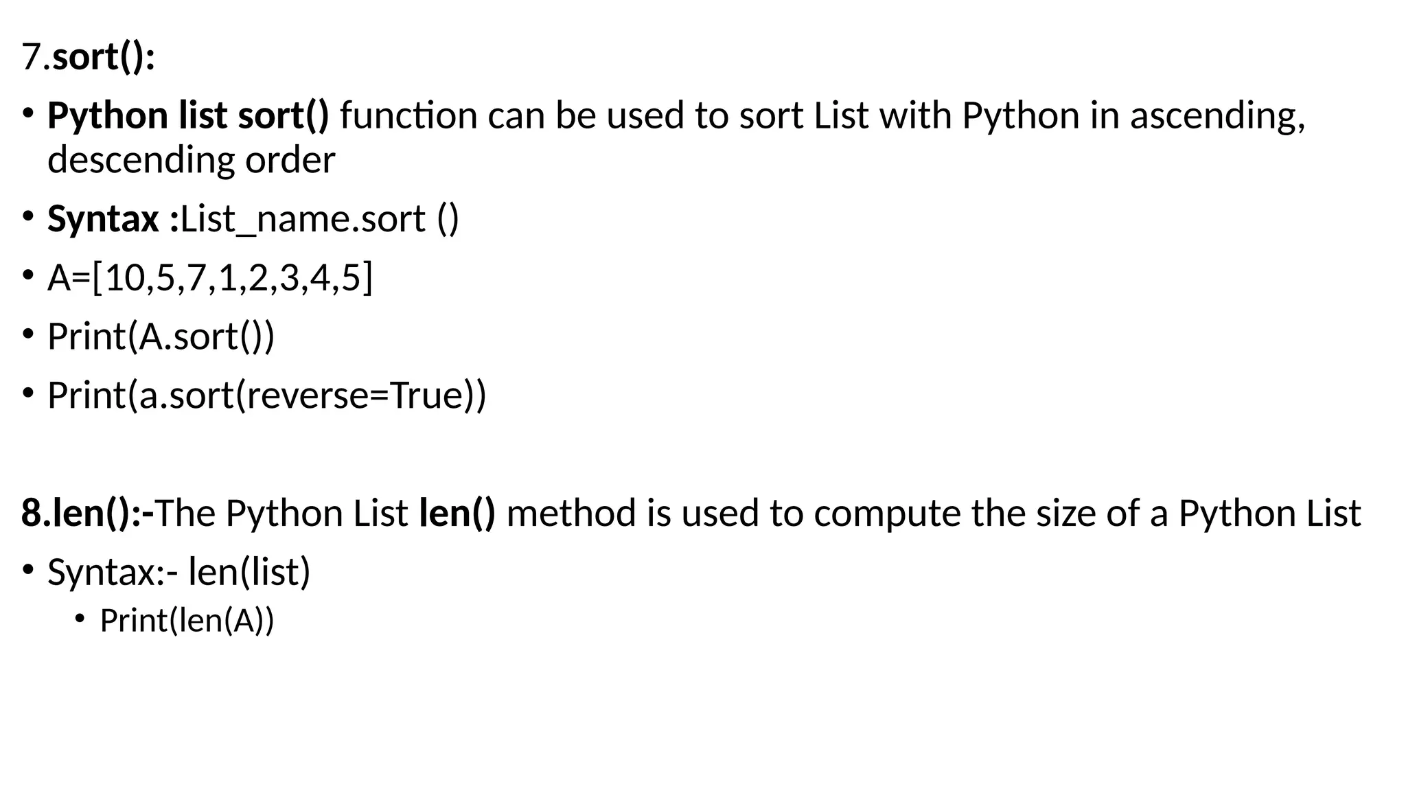 7.sort():
• Python list sort() function can be used to sort List with Python in ascending,
descending order
• Syntax :List_name.sort ()
• A=[10,5,7,1,2,3,4,5]
• Print(A.sort())
• Print(a.sort(reverse=True))
8.len():-The Python List len() method is used to compute the size of a Python List
• Syntax:- len(list)
• Print(len(A))
 
