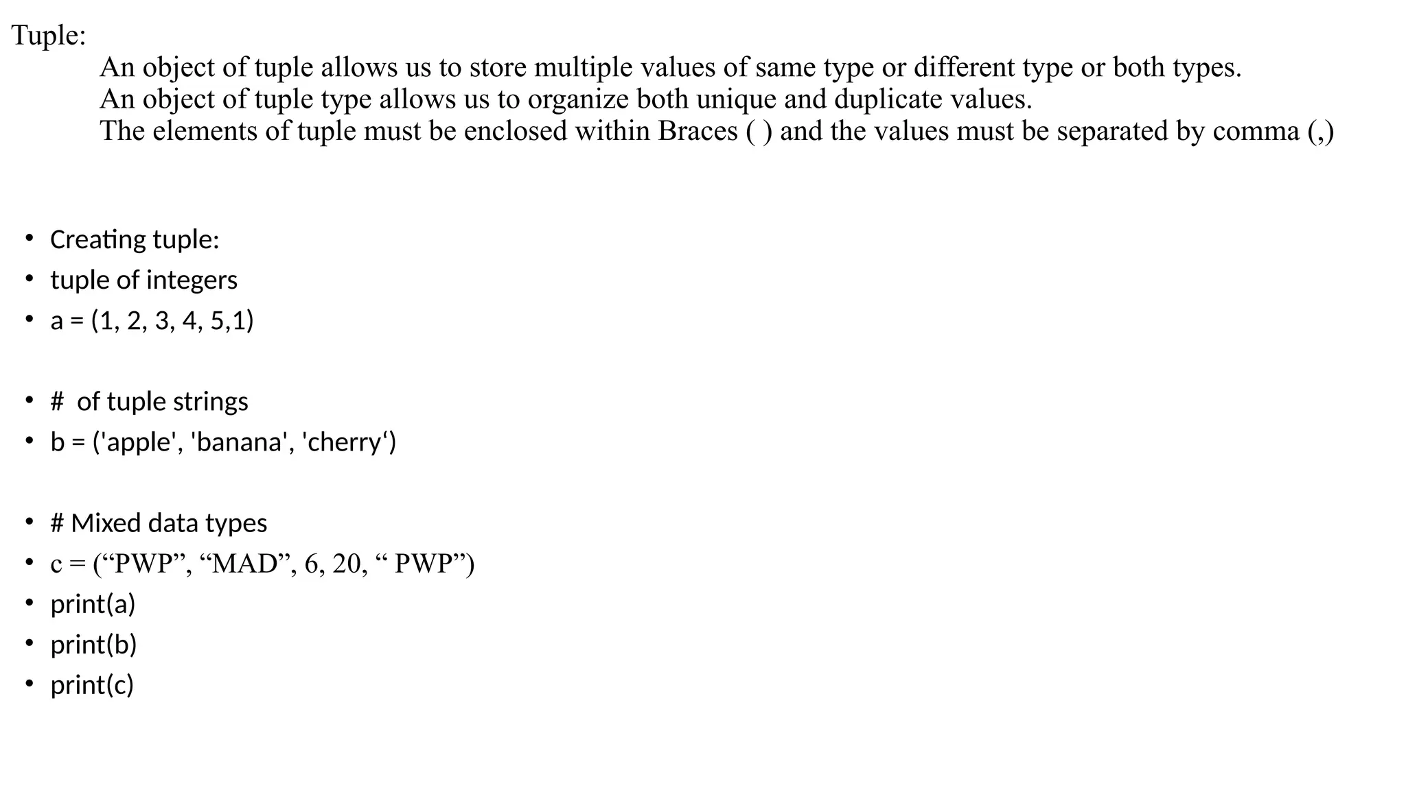 Tuple:
An object of tuple allows us to store multiple values of same type or different type or both types.
An object of tuple type allows us to organize both unique and duplicate values.
The elements of tuple must be enclosed within Braces ( ) and the values must be separated by comma (,)
• Creating tuple:
• tuple of integers
• a = (1, 2, 3, 4, 5,1)
• # of tuple strings
• b = ('apple', 'banana', 'cherry‘)
• # Mixed data types
• c = (“PWP”, “MAD”, 6, 20, “ PWP”)
• print(a)
• print(b)
• print(c)
 