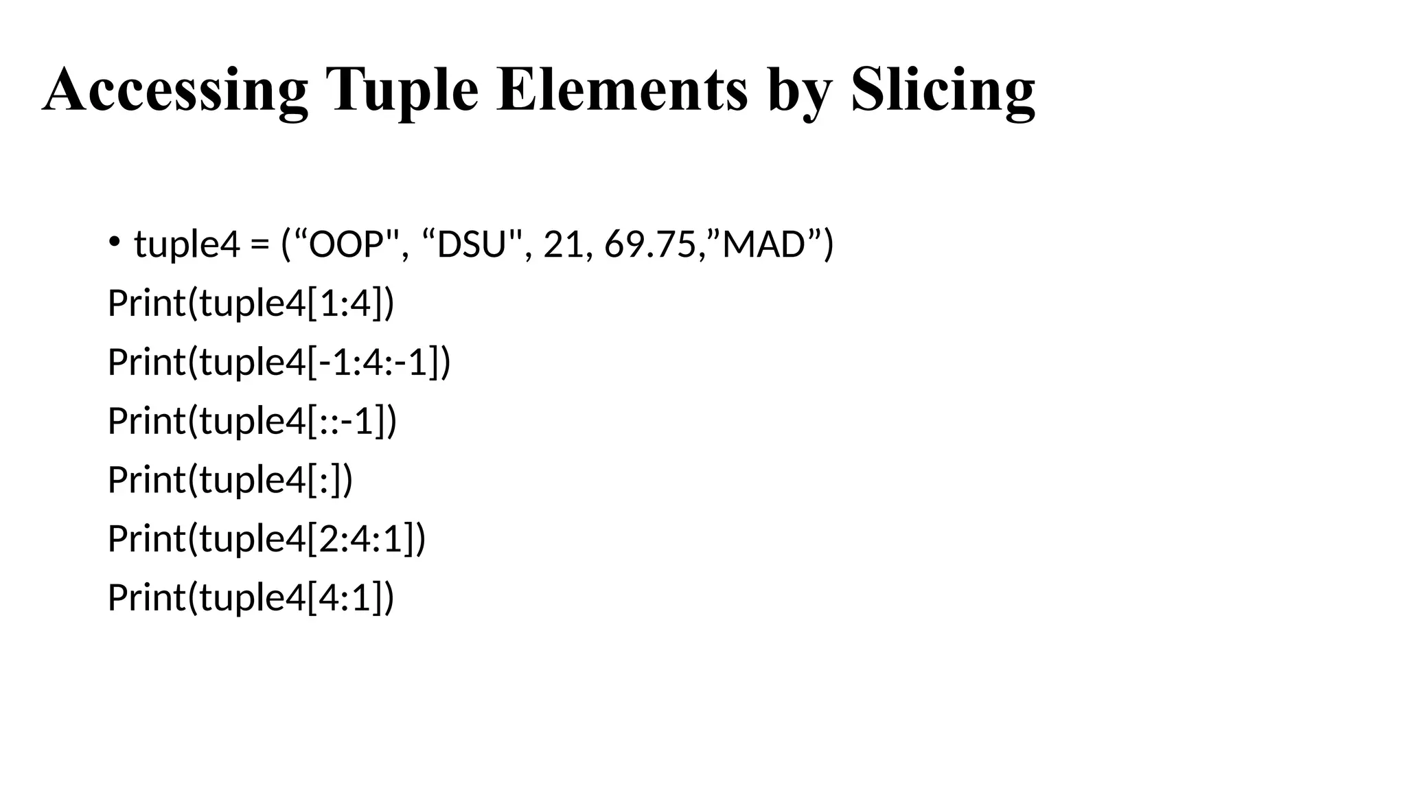 Accessing Tuple Elements by Slicing
• tuple4 = (“OOP", “DSU", 21, 69.75,”MAD”)
Print(tuple4[1:4])
Print(tuple4[-1:4:-1])
Print(tuple4[::-1])
Print(tuple4[:])
Print(tuple4[2:4:1])
Print(tuple4[4:1])
 