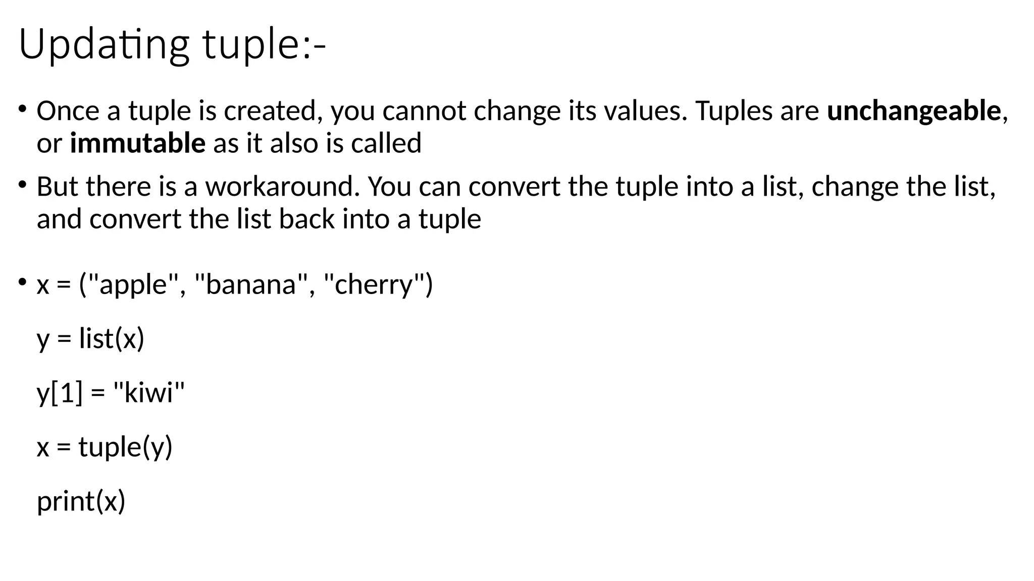 Updating tuple:-
• Once a tuple is created, you cannot change its values. Tuples are unchangeable,
or immutable as it also is called
• But there is a workaround. You can convert the tuple into a list, change the list,
and convert the list back into a tuple
• x = ("apple", "banana", "cherry")
y = list(x)
y[1] = "kiwi"
x = tuple(y)
print(x)
 