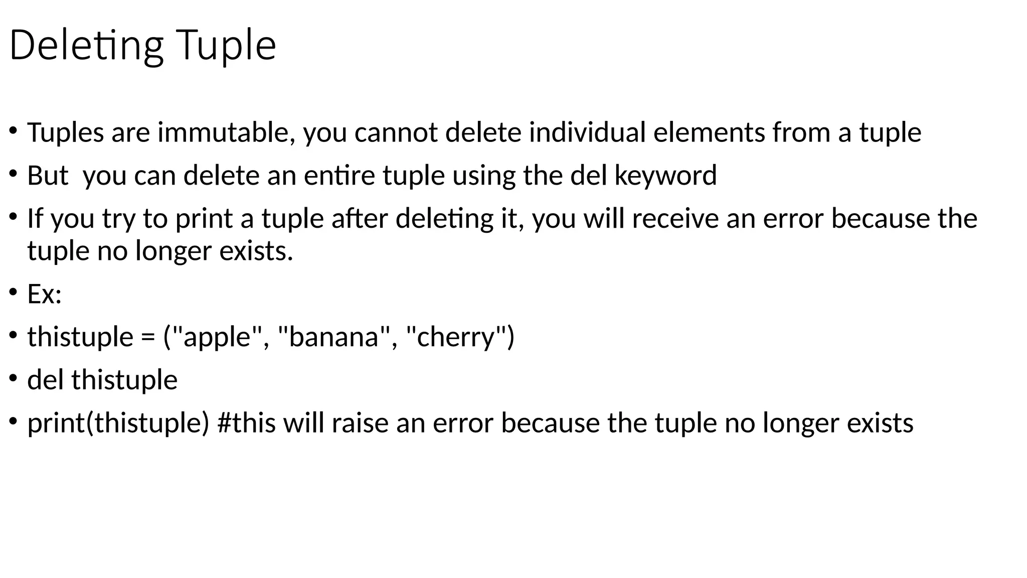 Deleting Tuple
• Tuples are immutable, you cannot delete individual elements from a tuple
• But you can delete an entire tuple using the del keyword
• If you try to print a tuple after deleting it, you will receive an error because the
tuple no longer exists.
• Ex:
• thistuple = ("apple", "banana", "cherry")
• del thistuple
• print(thistuple) #this will raise an error because the tuple no longer exists
 