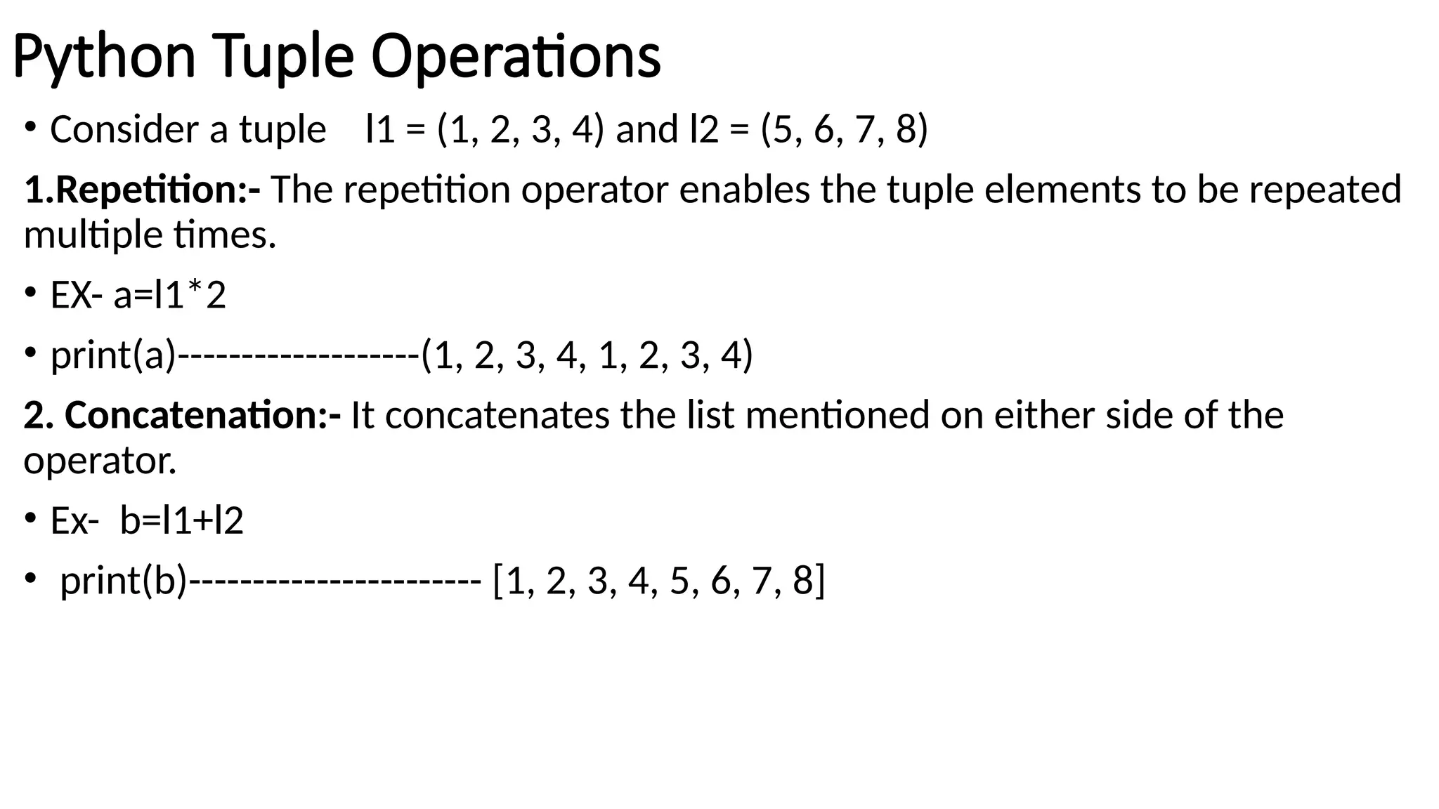 Python Tuple Operations
• Consider a tuple l1 = (1, 2, 3, 4) and l2 = (5, 6, 7, 8)
1.Repetition:- The repetition operator enables the tuple elements to be repeated
multiple times.
• EX- a=l1*2
• print(a)-------------------(1, 2, 3, 4, 1, 2, 3, 4)
2. Concatenation:- It concatenates the list mentioned on either side of the
operator.
• Ex- b=l1+l2
• print(b)----------------------- [1, 2, 3, 4, 5, 6, 7, 8]
 