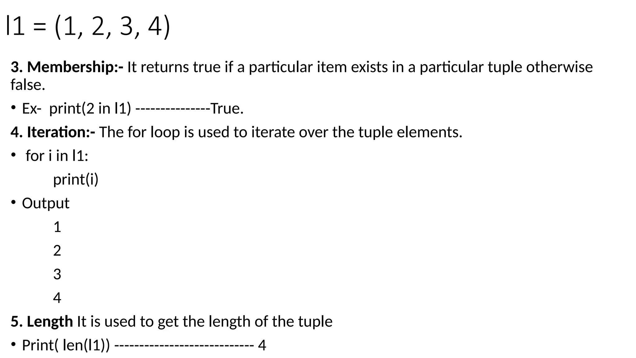 l1 = (1, 2, 3, 4)
3. Membership:- It returns true if a particular item exists in a particular tuple otherwise
false.
• Ex- print(2 in l1) ---------------True.
4. Iteration:- The for loop is used to iterate over the tuple elements.
• for i in l1:
print(i)
• Output
1
2
3
4
5. Length It is used to get the length of the tuple
• Print( len(l1)) ---------------------------- 4
 
