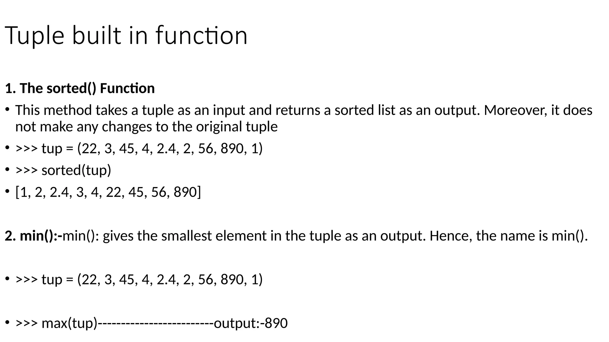 Tuple built in function
1. The sorted() Function
• This method takes a tuple as an input and returns a sorted list as an output. Moreover, it does
not make any changes to the original tuple
• >>> tup = (22, 3, 45, 4, 2.4, 2, 56, 890, 1)
• >>> sorted(tup)
• [1, 2, 2.4, 3, 4, 22, 45, 56, 890]
2. min():-min(): gives the smallest element in the tuple as an output. Hence, the name is min().
• >>> tup = (22, 3, 45, 4, 2.4, 2, 56, 890, 1)
• >>> max(tup)-------------------------output:-890
 