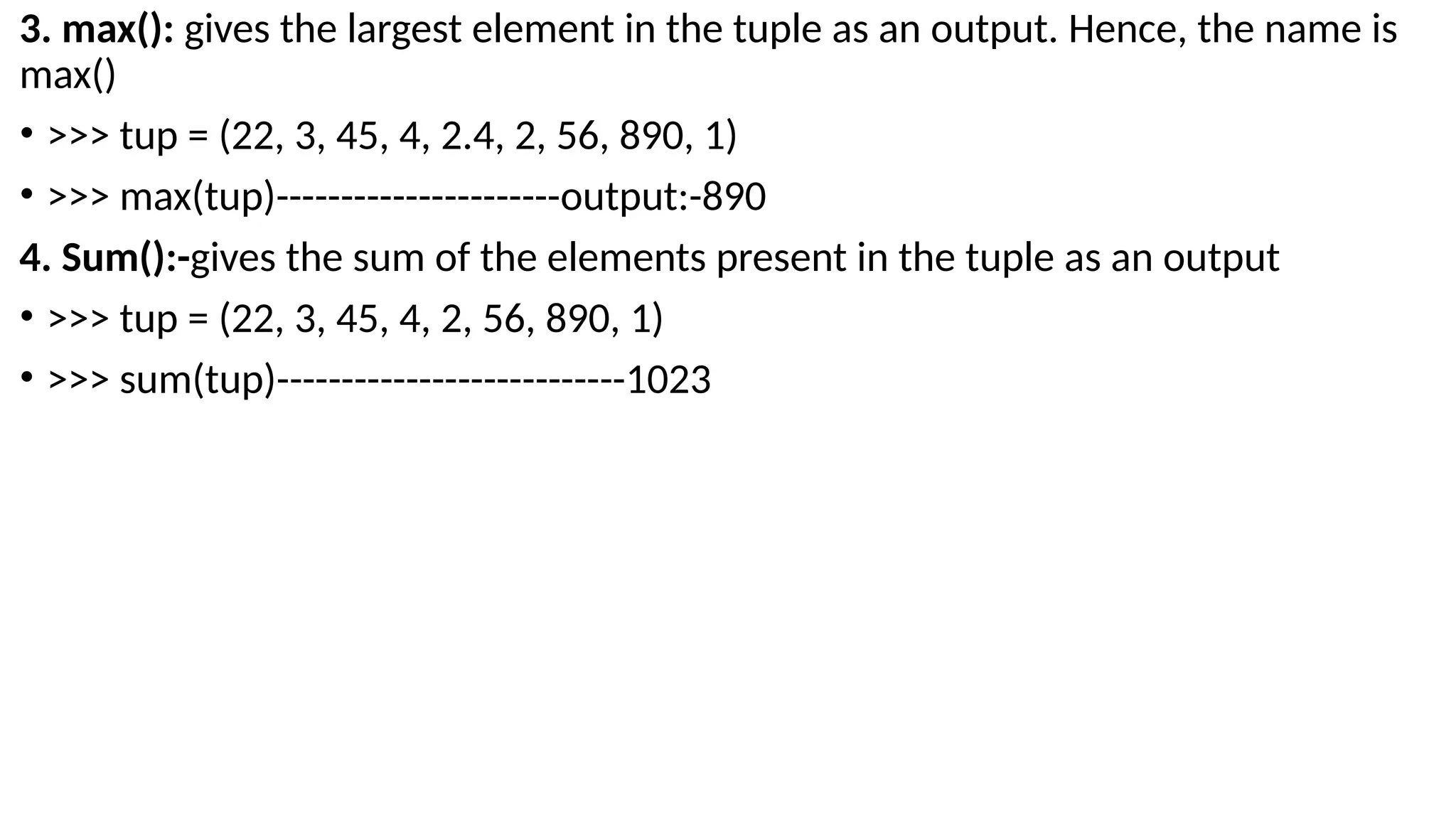 3. max(): gives the largest element in the tuple as an output. Hence, the name is
max()
• >>> tup = (22, 3, 45, 4, 2.4, 2, 56, 890, 1)
• >>> max(tup)----------------------output:-890
4. Sum():-gives the sum of the elements present in the tuple as an output
• >>> tup = (22, 3, 45, 4, 2, 56, 890, 1)
• >>> sum(tup)---------------------------1023
 