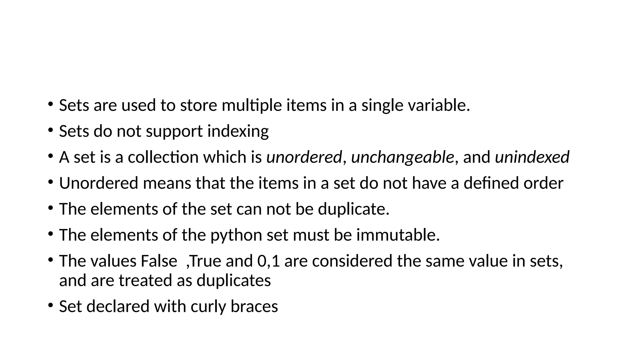 • Sets are used to store multiple items in a single variable.
• Sets do not support indexing
• A set is a collection which is unordered, unchangeable, and unindexed
• Unordered means that the items in a set do not have a defined order
• The elements of the set can not be duplicate.
• The elements of the python set must be immutable.
• The values False ,True and 0,1 are considered the same value in sets,
and are treated as duplicates
• Set declared with curly braces
 