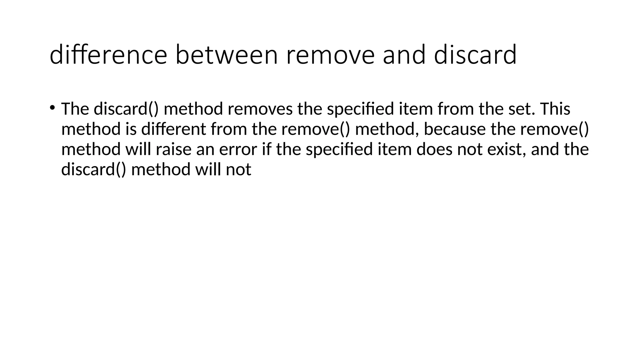 difference between remove and discard
• The discard() method removes the specified item from the set. This
method is different from the remove() method, because the remove()
method will raise an error if the specified item does not exist, and the
discard() method will not
 