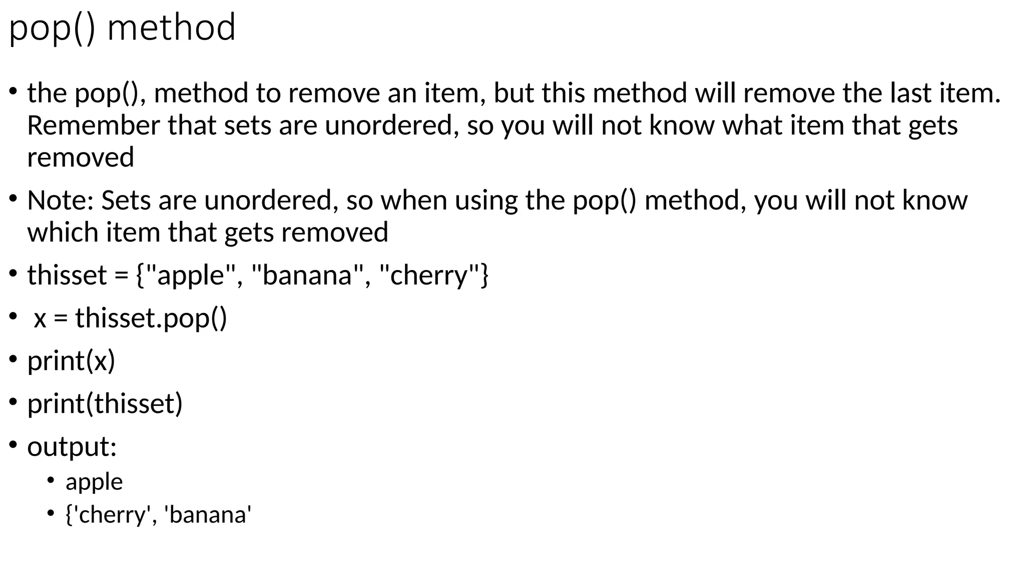 pop() method
• the pop(), method to remove an item, but this method will remove the last item.
Remember that sets are unordered, so you will not know what item that gets
removed
• Note: Sets are unordered, so when using the pop() method, you will not know
which item that gets removed
• thisset = {"apple", "banana", "cherry"}
• x = thisset.pop()
• print(x)
• print(thisset)
• output:
• apple
• {'cherry', 'banana'
 