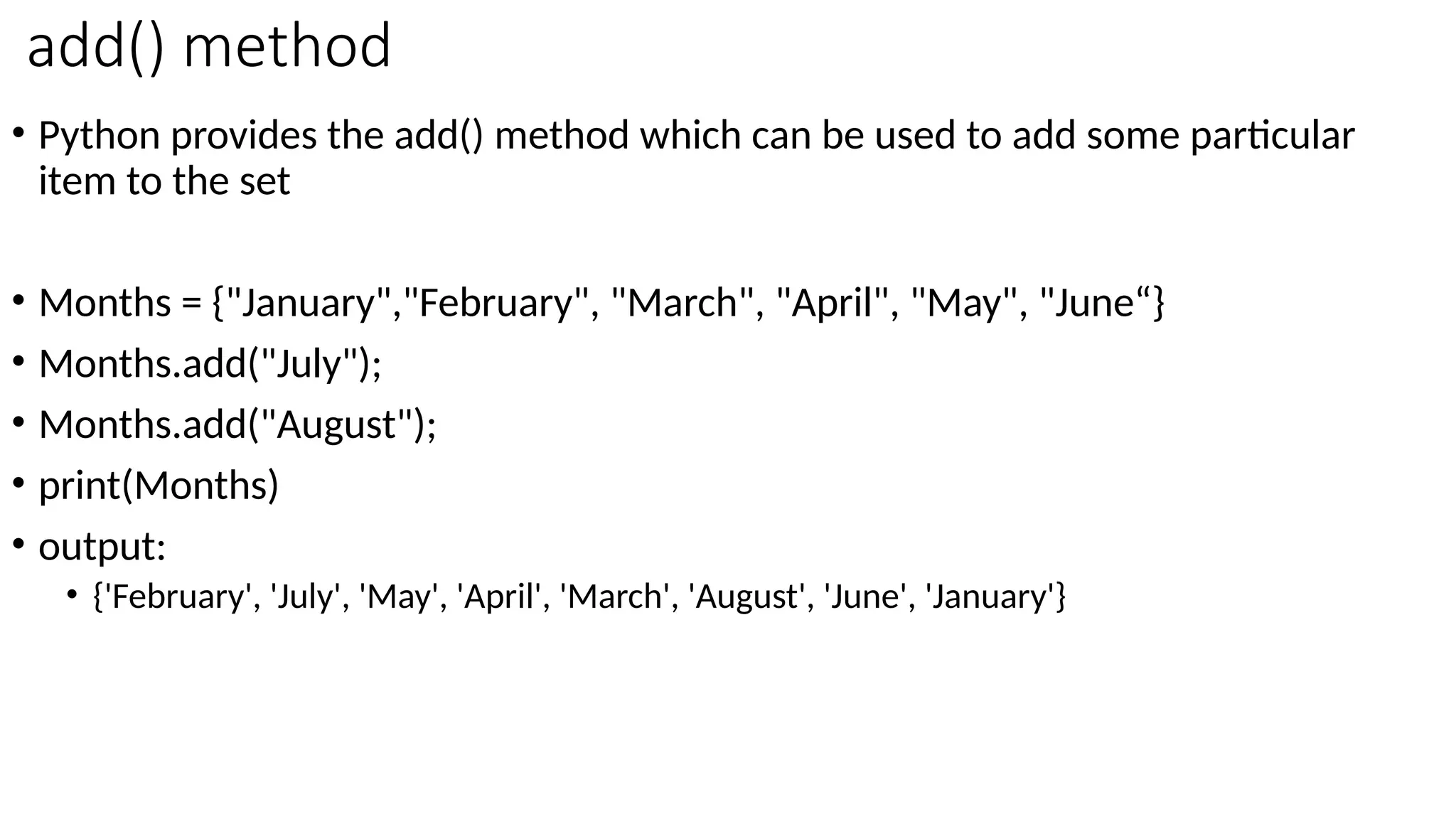 add() method
• Python provides the add() method which can be used to add some particular
item to the set
• Months = {"January","February", "March", "April", "May", "June“}
• Months.add("July");
• Months.add("August");
• print(Months)
• output:
• {'February', 'July', 'May', 'April', 'March', 'August', 'June', 'January'}
 