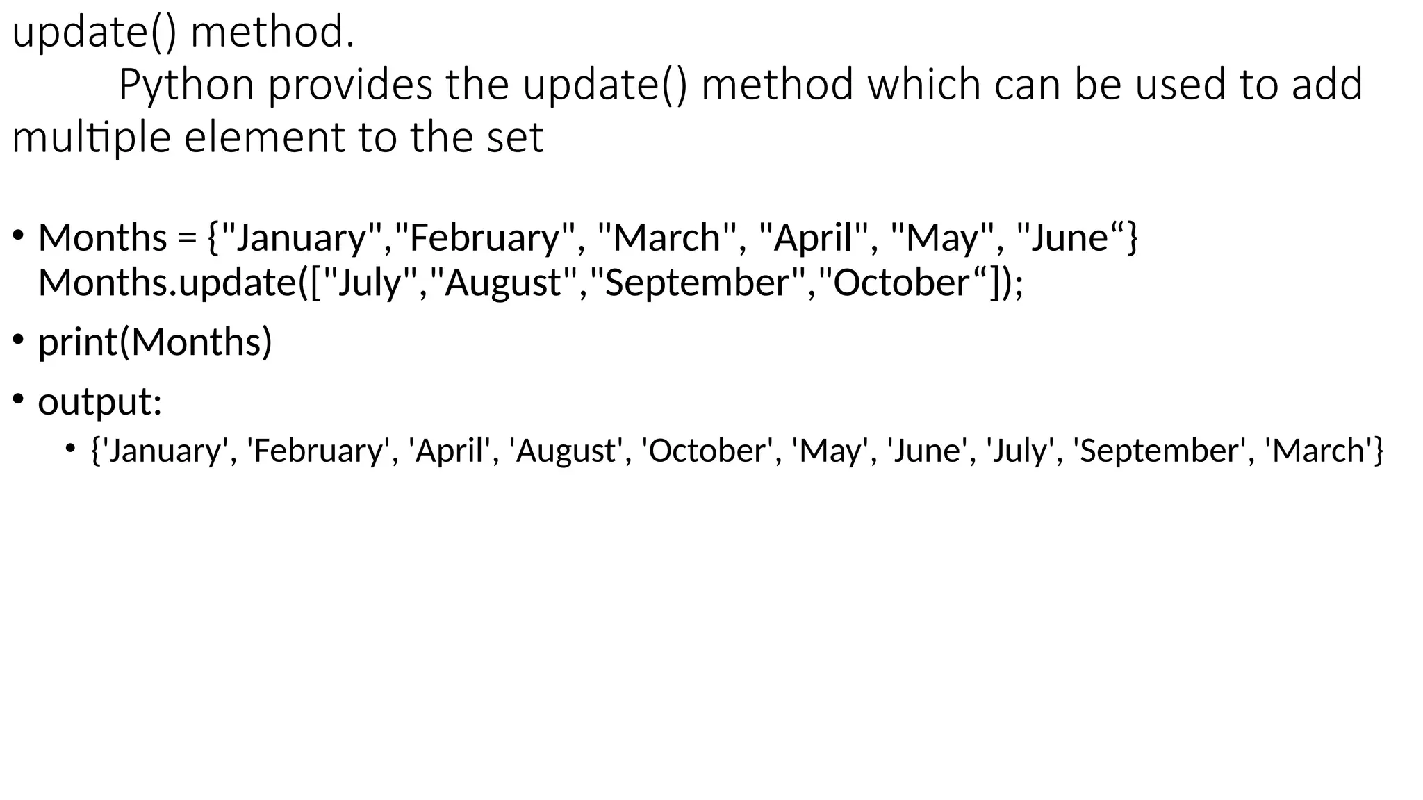 update() method.
Python provides the update() method which can be used to add
multiple element to the set
• Months = {"January","February", "March", "April", "May", "June“}
Months.update(["July","August","September","October“]);
• print(Months)
• output:
• {'January', 'February', 'April', 'August', 'October', 'May', 'June', 'July', 'September', 'March'}
 