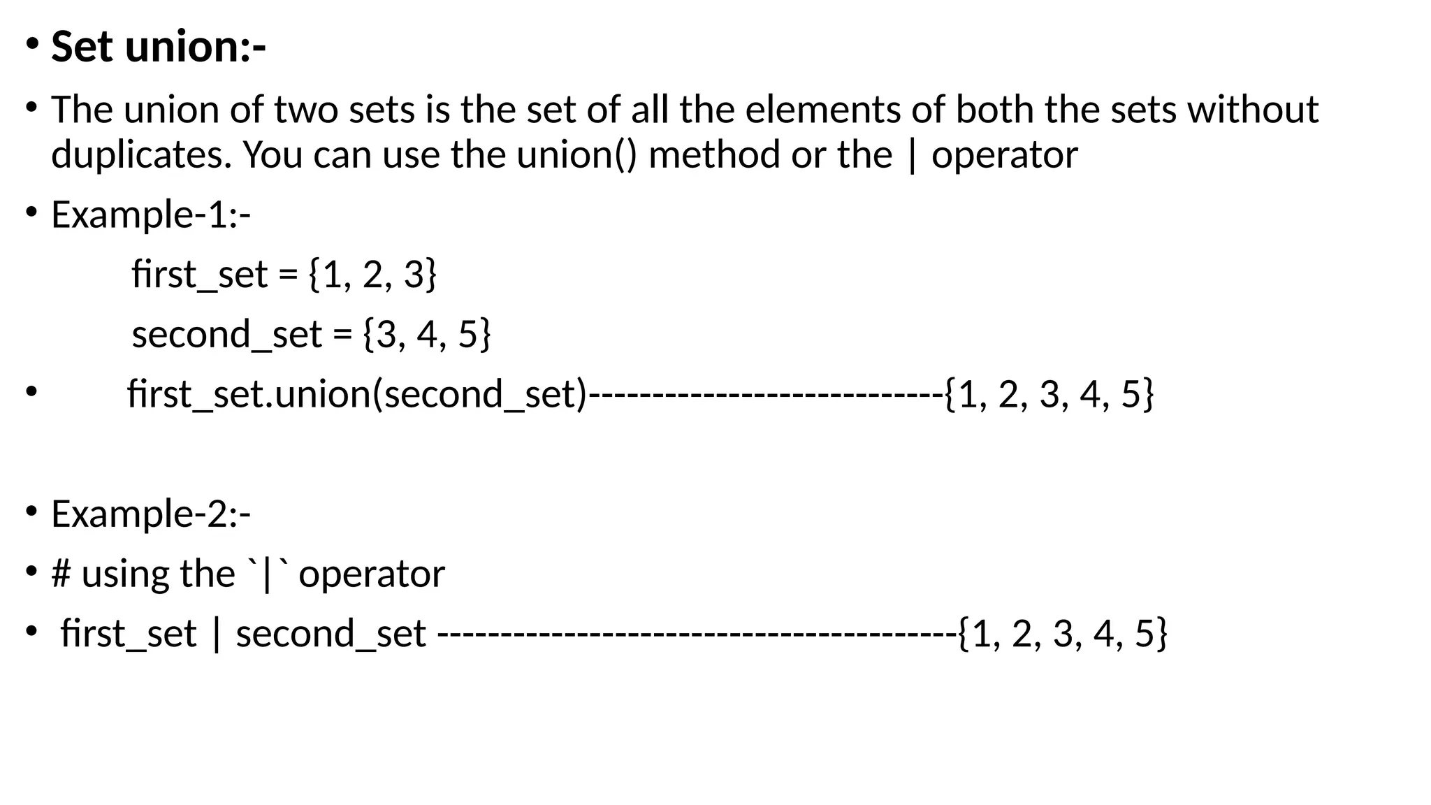 • Set union:-
• The union of two sets is the set of all the elements of both the sets without
duplicates. You can use the union() method or the | operator
• Example-1:-
first_set = {1, 2, 3}
second_set = {3, 4, 5}
• first_set.union(second_set)----------------------------{1, 2, 3, 4, 5}
• Example-2:-
• # using the `|` operator
• first_set | second_set -----------------------------------------{1, 2, 3, 4, 5}
 