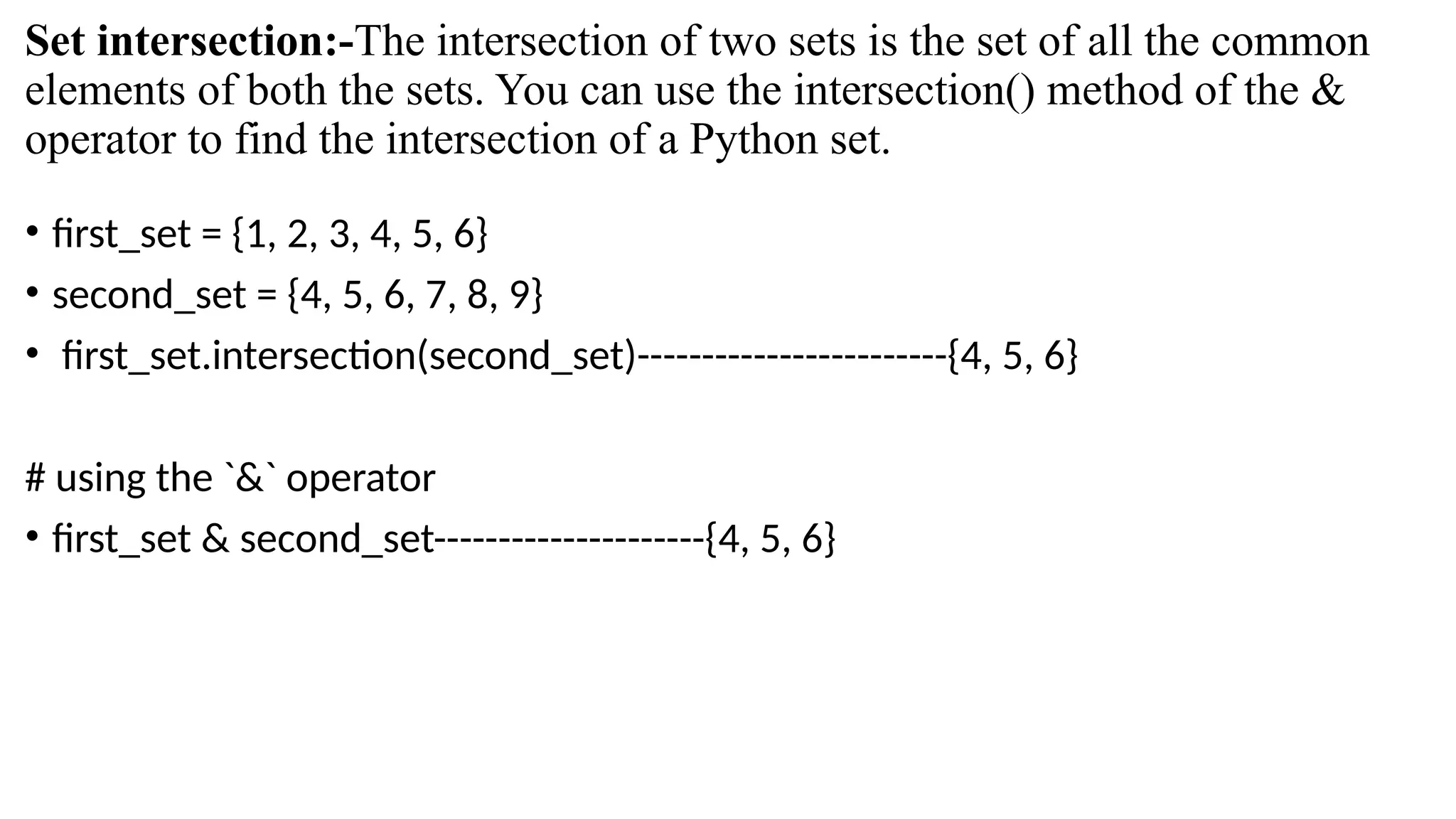 Set intersection:-The intersection of two sets is the set of all the common
elements of both the sets. You can use the intersection() method of the &
operator to find the intersection of a Python set.
• first_set = {1, 2, 3, 4, 5, 6}
• second_set = {4, 5, 6, 7, 8, 9}
• first_set.intersection(second_set)------------------------{4, 5, 6}
# using the `&` operator
• first_set & second_set---------------------{4, 5, 6}
 