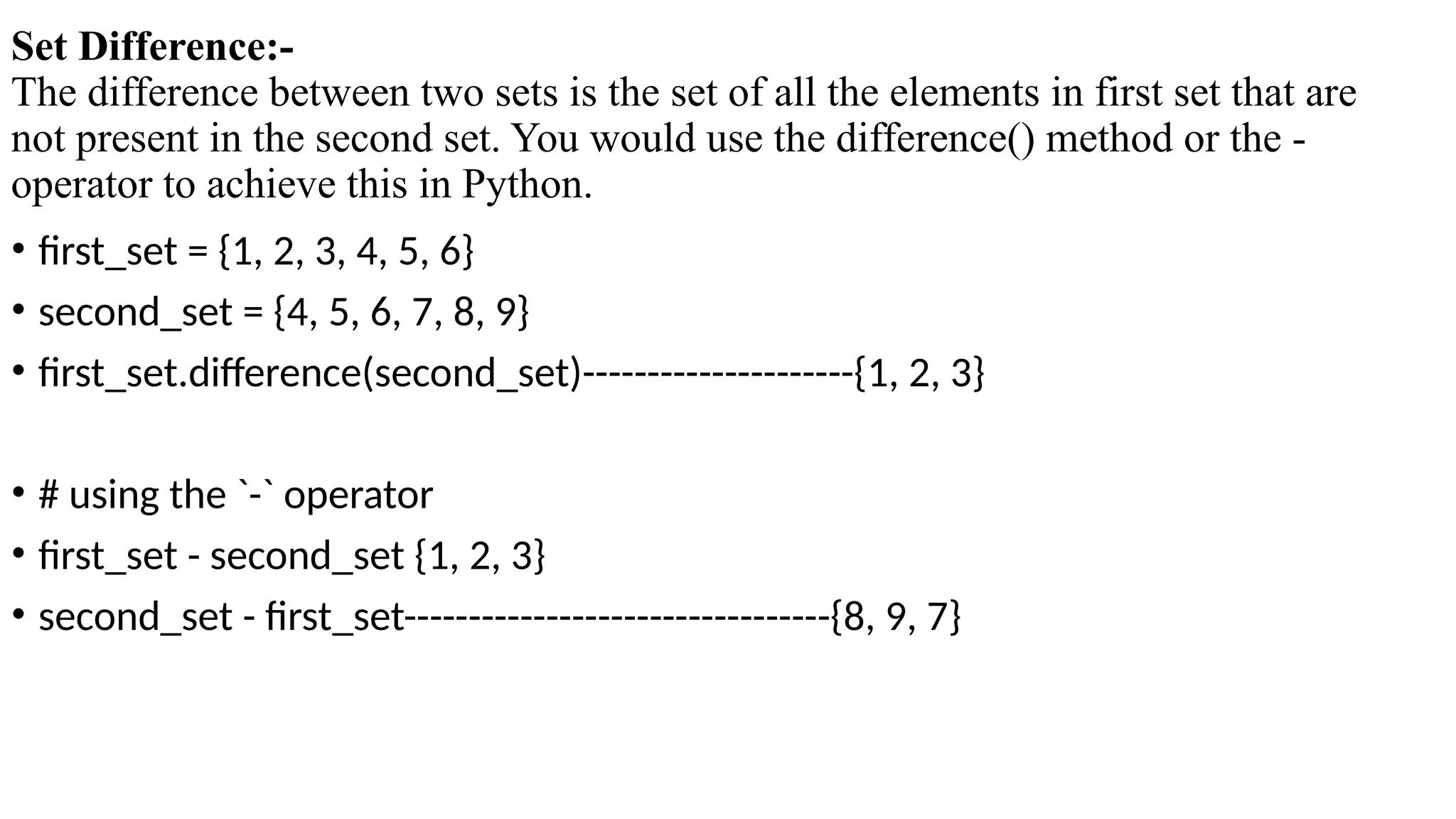 Set Difference:-
The difference between two sets is the set of all the elements in first set that are
not present in the second set. You would use the difference() method or the -
operator to achieve this in Python.
• first_set = {1, 2, 3, 4, 5, 6}
• second_set = {4, 5, 6, 7, 8, 9}
• first_set.difference(second_set)---------------------{1, 2, 3}
• # using the `-` operator
• first_set - second_set {1, 2, 3}
• second_set - first_set---------------------------------{8, 9, 7}
 
