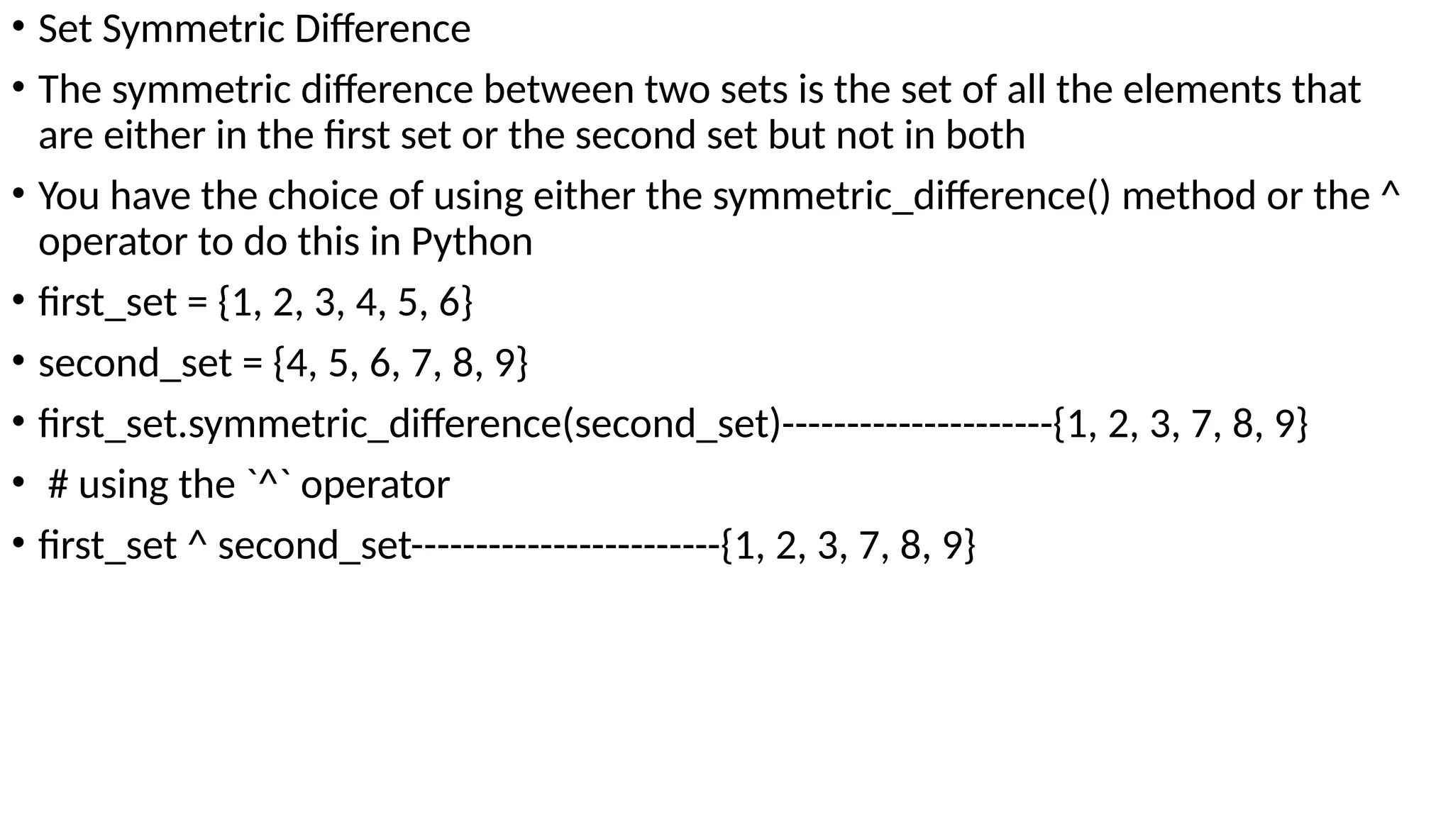 • Set Symmetric Difference
• The symmetric difference between two sets is the set of all the elements that
are either in the first set or the second set but not in both
• You have the choice of using either the symmetric_difference() method or the ^
operator to do this in Python
• first_set = {1, 2, 3, 4, 5, 6}
• second_set = {4, 5, 6, 7, 8, 9}
• first_set.symmetric_difference(second_set)---------------------{1, 2, 3, 7, 8, 9}
• # using the `^` operator
• first_set ^ second_set------------------------{1, 2, 3, 7, 8, 9}
 