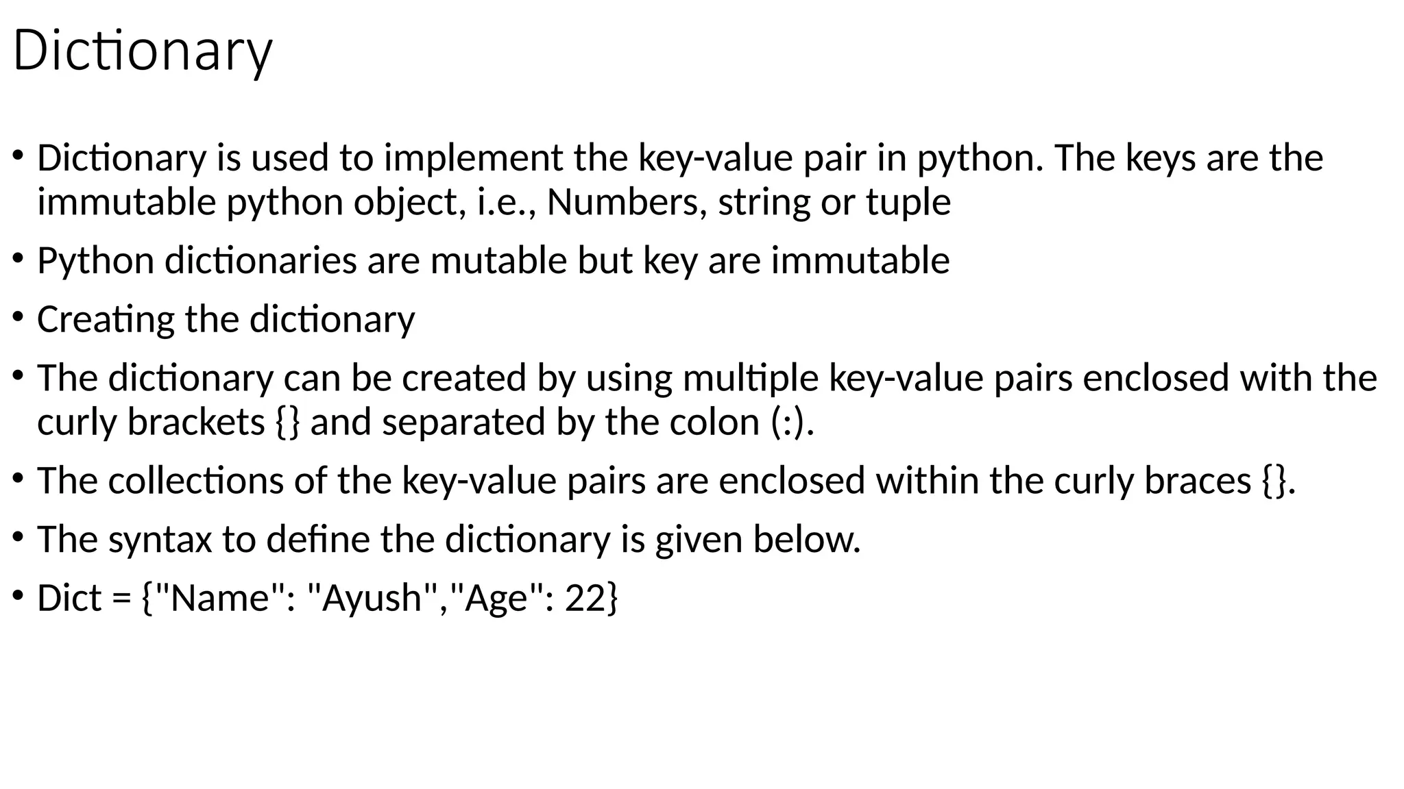 Dictionary
• Dictionary is used to implement the key-value pair in python. The keys are the
immutable python object, i.e., Numbers, string or tuple
• Python dictionaries are mutable but key are immutable
• Creating the dictionary
• The dictionary can be created by using multiple key-value pairs enclosed with the
curly brackets {} and separated by the colon (:).
• The collections of the key-value pairs are enclosed within the curly braces {}.
• The syntax to define the dictionary is given below.
• Dict = {"Name": "Ayush","Age": 22}
 