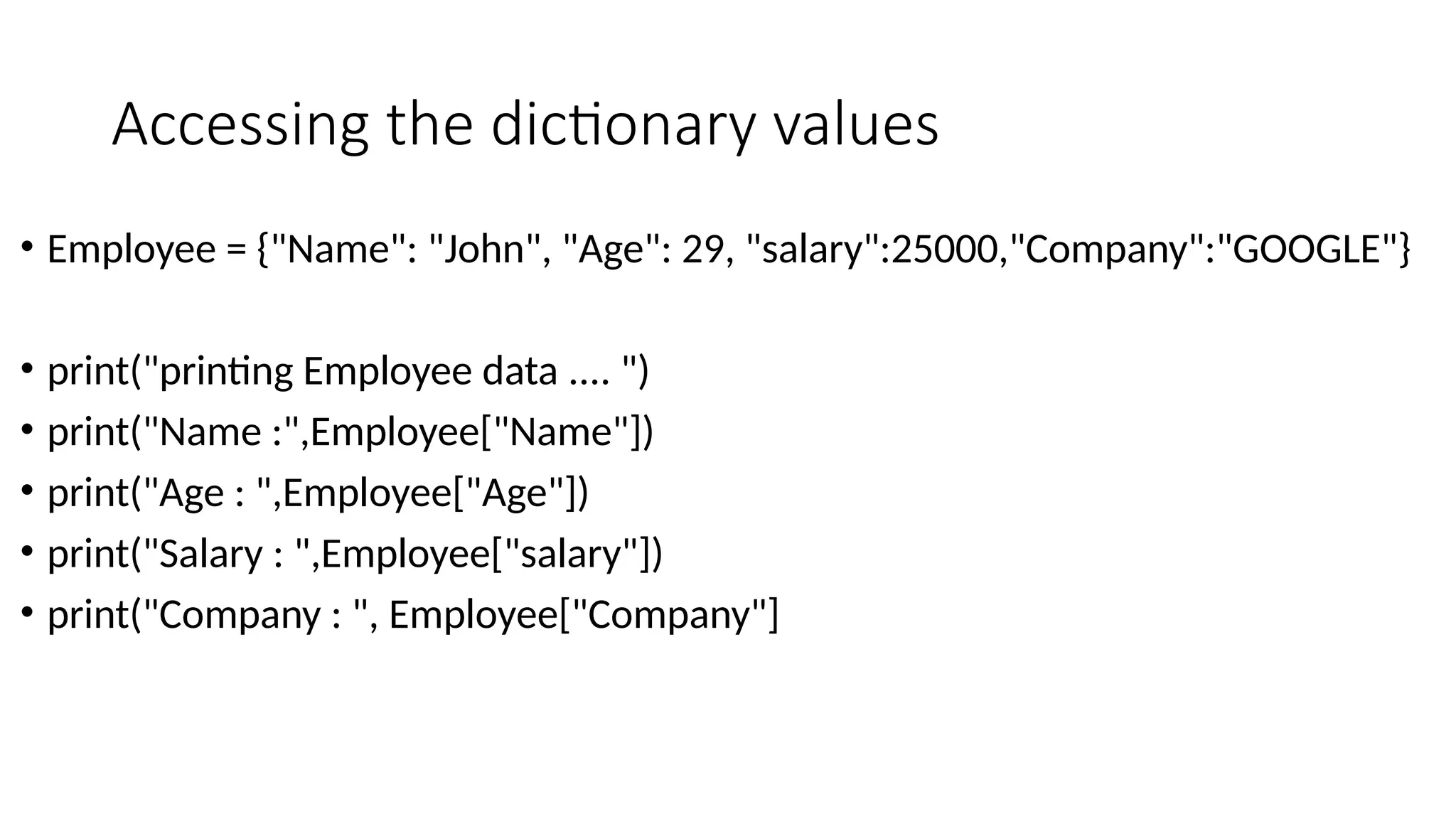 Accessing the dictionary values
• Employee = {"Name": "John", "Age": 29, "salary":25000,"Company":"GOOGLE"}
• print("printing Employee data .... ")
• print("Name :",Employee["Name"])
• print("Age : ",Employee["Age"])
• print("Salary : ",Employee["salary"])
• print("Company : ", Employee["Company"]
 