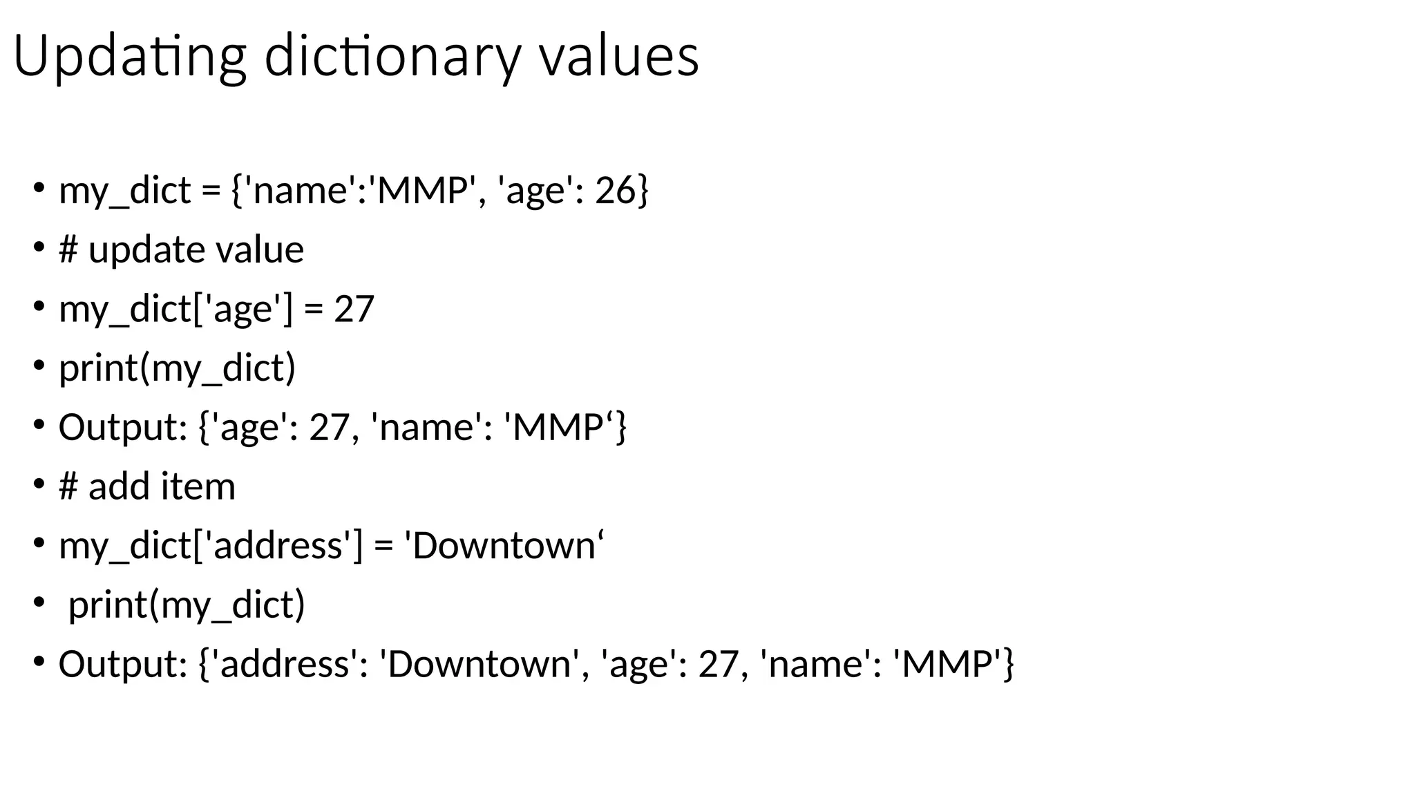 Updating dictionary values
• my_dict = {'name':'MMP', 'age': 26}
• # update value
• my_dict['age'] = 27
• print(my_dict)
• Output: {'age': 27, 'name': 'MMP‘}
• # add item
• my_dict['address'] = 'Downtown‘
• print(my_dict)
• Output: {'address': 'Downtown', 'age': 27, 'name': 'MMP'}
 