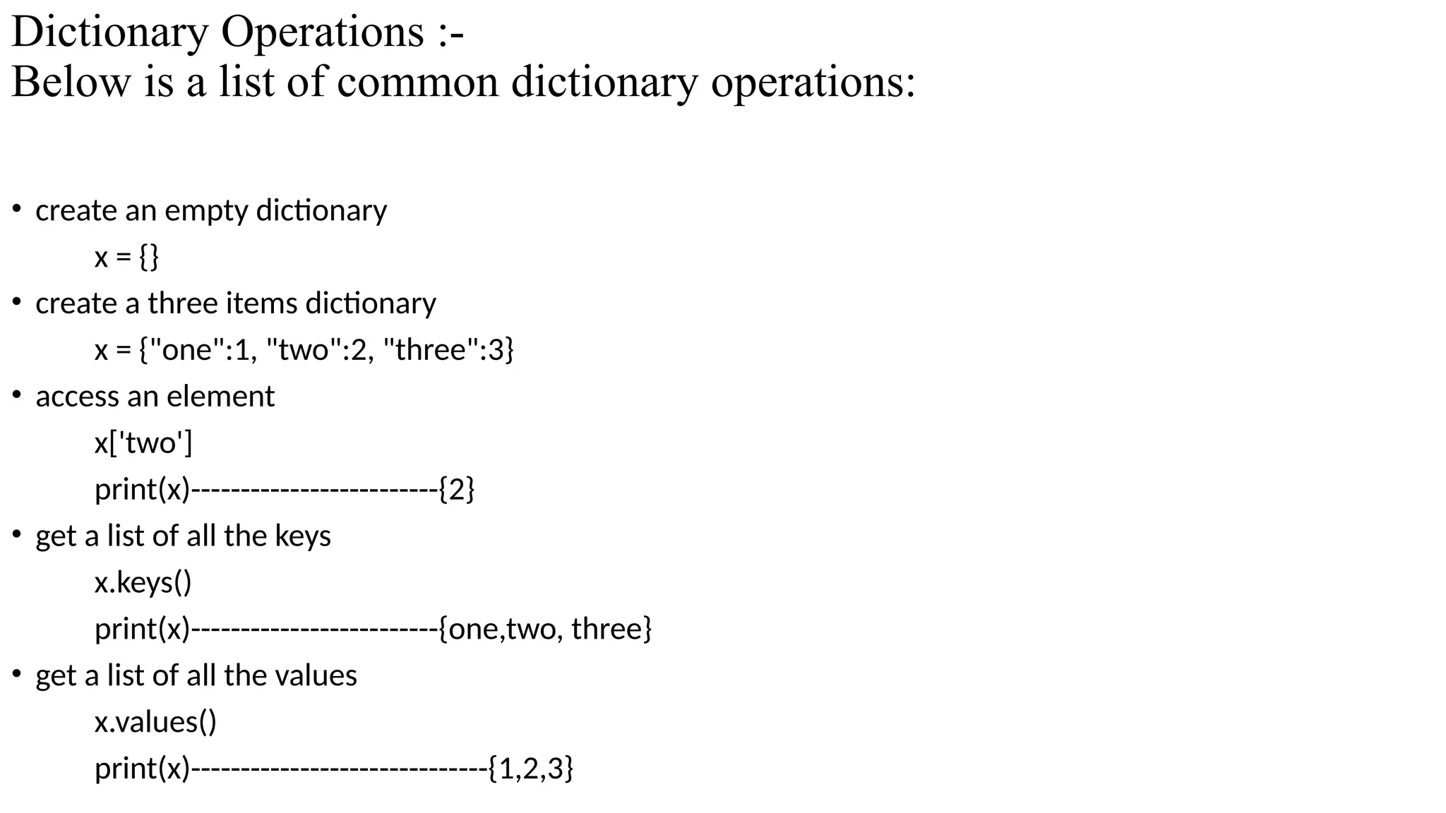 Dictionary Operations :-
Below is a list of common dictionary operations:
• create an empty dictionary
x = {}
• create a three items dictionary
x = {"one":1, "two":2, "three":3}
• access an element
x['two']
print(x)-------------------------{2}
• get a list of all the keys
x.keys()
print(x)-------------------------{one,two, three}
• get a list of all the values
x.values()
print(x)------------------------------{1,2,3}
 