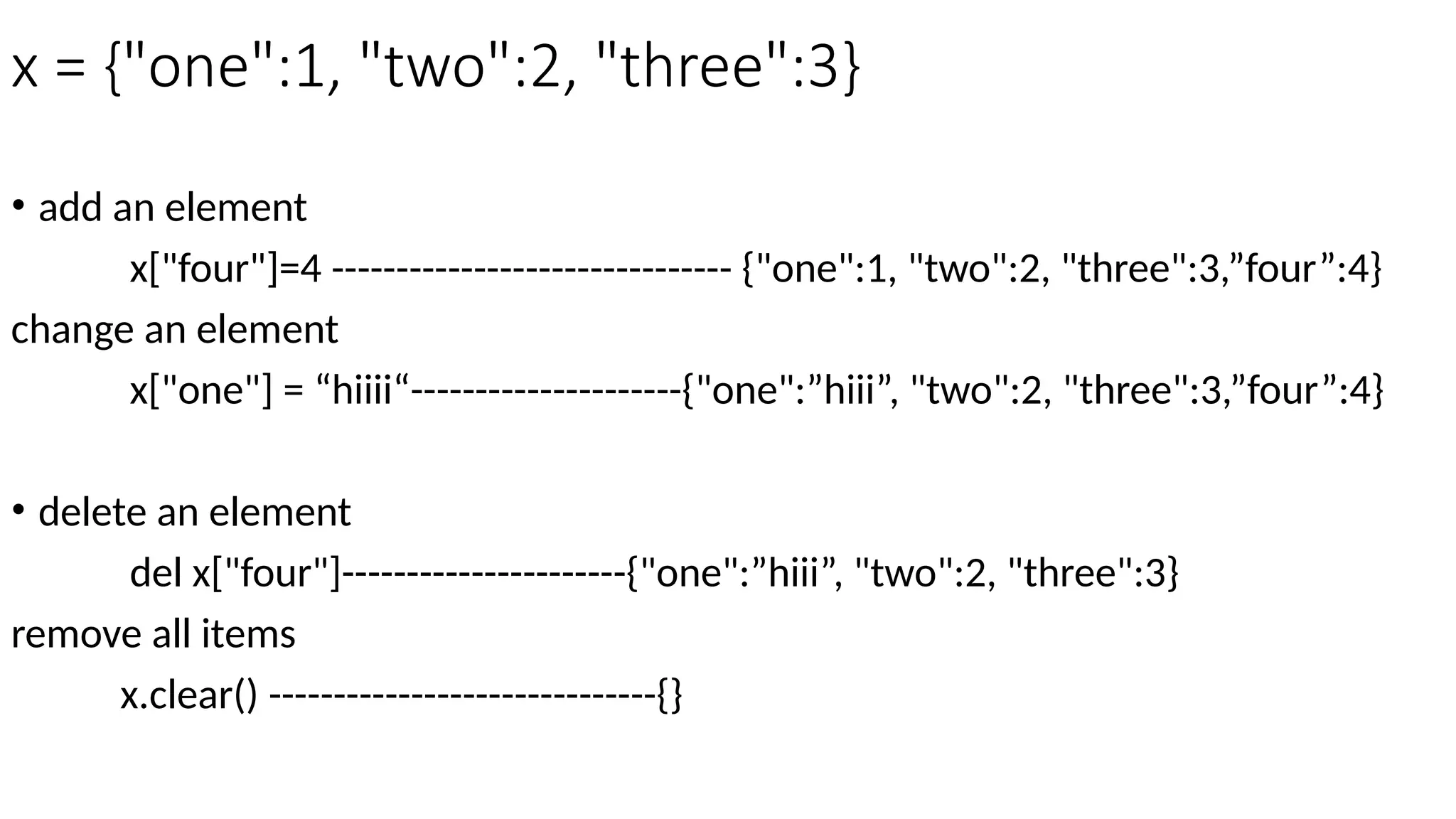 x = {"one":1, "two":2, "three":3}
• add an element
x["four"]=4 ------------------------------- {"one":1, "two":2, "three":3,”four”:4}
change an element
x["one"] = “hiiii“---------------------{"one":”hiii”, "two":2, "three":3,”four”:4}
• delete an element
del x["four"]----------------------{"one":”hiii”, "two":2, "three":3}
remove all items
x.clear() ------------------------------{}
 