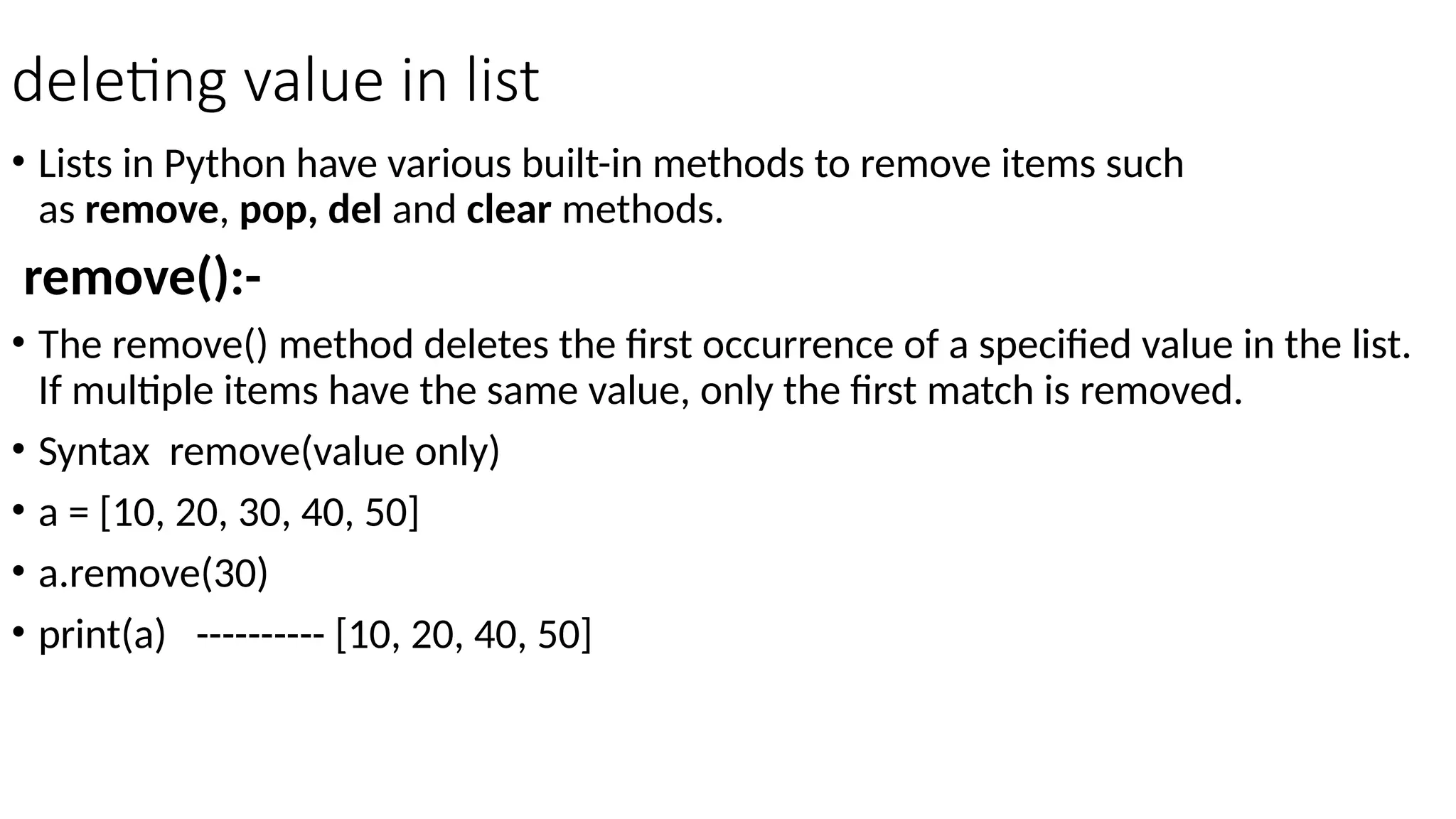 deleting value in list
• Lists in Python have various built-in methods to remove items such
as remove, pop, del and clear methods.
remove():-
• The remove() method deletes the first occurrence of a specified value in the list.
If multiple items have the same value, only the first match is removed.
• Syntax remove(value only)
• a = [10, 20, 30, 40, 50]
• a.remove(30)
• print(a) ---------- [10, 20, 40, 50]
 