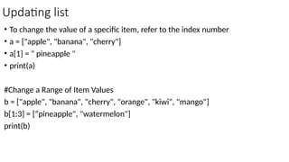 Updating list
• To change the value of a specific item, refer to the index number
• a = ["apple", "banana", "cherry"]
• a[1] = " pineapple "
• print(a)
#Change a Range of Item Values
b = ["apple", "banana", "cherry", "orange", "kiwi", "mango"]
b[1:3] = [“pineapple", "watermelon"]
print(b)
 