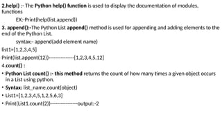 2.help() :- The Python help() function is used to display the documentation of modules,
functions
EX:-Print(help(list.append))
3. append():-The Python List append() method is used for appending and adding elements to the
end of the Python List.
syntax:- append(add element name)
list1=[1,2,3,4,5]
Print(list.appent(12))---------------[1,2,3,4,5,12]
4.count() :
• Python List count() :- this method returns the count of how many times a given object occurs
in a List using python.
• Syntax: list_name.count(object)
• List1=[1,2,3,4,5,1,2,5,6,3]
• Print(List1.count(2))----------------output:-2
 